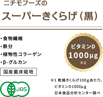 ニチモフーズのスーパーきくらげ （黒） ・食物繊維・鉄分・植物性コラーゲン 国産菌床栽培 ビタミンD 1000μg※1  ※1乾燥きくらげ100gあたり、ビタミンＤ1000μg 日本食品分析センター調べ